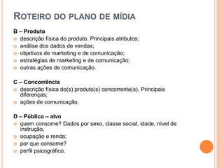 ROTEIRO DO PLANO DE MÍDIA
B – Produto
 descrição física do produto. Principais atributos;
 análise dos dados de vendas;
 objetivos de marketing e de comunicação;
 estratégias de marketing e de comunicação;
 outras ações de comunicação.
C – Concorrência
 descrição física do(s) produto(s) concorrente(s). Principais
diferenças;
 ações de comunicação.
D – Público – alvo
 quem consome? Dados por sexo, classe social, idade, nível de
instrução,
 ocupação e renda;
 por que consome?
 perfil psicográfico.
 