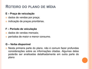 ROTEIRO DO PLANO DE MÍDIA
E – Praça de veiculação
 dados de vendas por praça;
 indicação de praças prioritárias.
F – Período de veiculação
 dados de vendas mensais;
 períodos de maior e menor consumo.
G – Verba disponível
 Nesta primeira parte do plano, não é comum fazer profundas
considerações sobre as informações citadas. Algumas delas
poderão ser analisadas detalhadamente em outra parte do
plano
 