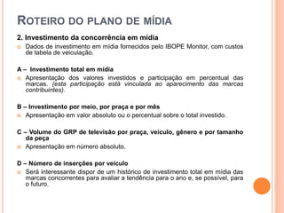 ROTEIRO DO PLANO DE MÍDIA
2. Investimento da concorrência em mídia
 Dados de investimento em mídia fornecidos pelo IBOPE Monitor, com custos
de tabela de veiculação.
A – Investimento total em mídia
 Apresentação dos valores investidos e participação em percentual das
marcas. (esta participação está vinculada ao aparecimento das marcas
contribuintes).
B – Investimento por meio, por praça e por mês
 Apresentação em valor absoluto ou o percentual sobre o total investido.
C – Volume do GRP de televisão por praça, veículo, gênero e por tamanho
da peça
 Apresentação em número absoluto.
D – Número de inserções por veículo
 Será interessante dispor de um histórico de investimento total em mídia das
marcas concorrentes para avaliar a tendência para o ano e, se possível, para
o futuro.
 