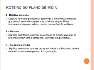 ROTEIRO DO PLANO DE MÍDIA
3 - Objetivo de mídia
 Capítulo no qual o profissional determina a linha mestra do plano
que deverá servir de base para as próximas etapas. Parte
fundamental do plano. A linha mestra pressupõe três variáveis:
A – Alcance
 Significa quantificar o número de pessoas do público-alvo que se
pretende atingir com a campanha. Expresso em percentual.
B – Frequência média
 Significa determinar quantas vezes em média o público-alvo deverá
estar exposto à mensagem ou à programação.
 