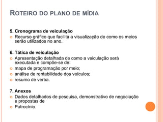 ROTEIRO DO PLANO DE MÍDIA
5. Cronograma de veiculação
 Recurso gráfico que facilita a visualização de como os meios
serão utilizados no ano.
6. Tática de veiculação
 Apresentação detalhada de como a veiculação será
executada e compõe-se de:
 mapa de programação por meio;
 análise de rentabilidade dos veículos;
 resumo de verba.
7. Anexos
 Dados detalhados de pesquisa, demonstrativo de negociação
e propostas de
 Patrocínio.
 