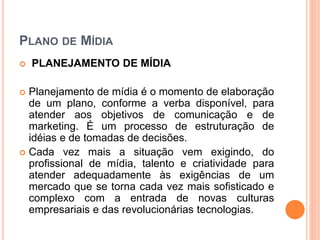 PLANO DE MÍDIA
 PLANEJAMENTO DE MÍDIA
 Planejamento de mídia é o momento de elaboração
de um plano, conforme a verba disponível, para
atender aos objetivos de comunicação e de
marketing. É um processo de estruturação de
idéias e de tomadas de decisões.
 Cada vez mais a situação vem exigindo, do
profissional de mídia, talento e criatividade para
atender adequadamente às exigências de um
mercado que se torna cada vez mais sofisticado e
complexo com a entrada de novas culturas
empresariais e das revolucionárias tecnologias.
 