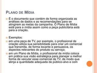 PLANO DE MÍDIA
 É o documento que contém de forma organizada as
análises de dados e as recomendações para se
atingirem as metas da campanha. O Plano de Mídia
está para a mídia assim como a peça publicitária está
para a criação.
 Exemplos:
 em uma peça de TV, por exemplo, o profissional de
criação utiliza sua sensibilidade para criar um comercial
que transmita, de forma tocante e persuasiva, os
aspectos relevantes do produto ou serviço;
 em um Plano de Mídia, o profissional de mídia coloca
em prática sua visão estratégica para planejar a melhor
forma de veicular esse comercial de TV, de modo que
atinja a quantidade adequada de público-alvo e com
 