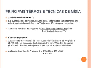 PRINCIPAIS TERMOS E TÉCNICAS DE MÍDIA
 Audiência domiciliar de TV
 É a quantidade de domicílios, de uma praça, sintonizados num programa, em
relação ao total de domicílios com TV da praça. Expresso em percentual.
 Audiência domiciliar do programa = Nº de domicílios sintonizados x100
Total de domicílios com TV
 Exemplo hipotético:
 A quantidade de domicílios do Rio de Janeiro que assistem ao Programa X
(1.750.000), em relação ao total de domicílios com TV do Rio de Janeiro
(5.000.000). Portanto, o Programa X tem 35% de audiência domiciliar.
 Audiência domiciliar do Programa X = 1.750.000 x 100 = 35%
5.000.000
 