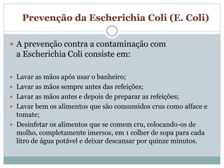 Prevenção da Escherichia Coli (E. Coli)
 A prevenção contra a contaminação com
a Escherichia Coli consiste em:
 Lavar as mãos após usar o banheiro;
 Lavar as mãos sempre antes das refeições;
 Lavar as mãos antes e depois de preparar as refeições;
 Lavar bem os alimentos que são consumidos crus como alface e
tomate;
 Desinfetar os alimentos que se comem cru, colocando-os de
molho, completamente imersos, em 1 colher de sopa para cada
litro de água potável e deixar descansar por quinze minutos.
 