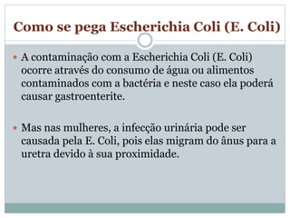 Como se pega Escherichia Coli (E. Coli)
 A contaminação com a Escherichia Coli (E. Coli)
ocorre através do consumo de água ou alimentos
contaminados com a bactéria e neste caso ela poderá
causar gastroenterite.
 Mas nas mulheres, a infecção urinária pode ser
causada pela E. Coli, pois elas migram do ânus para a
uretra devido à sua proximidade.
 