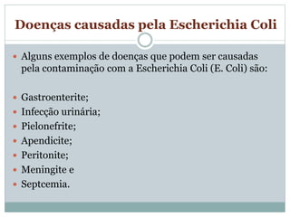 Doenças causadas pela Escherichia Coli
 Alguns exemplos de doenças que podem ser causadas
pela contaminação com a Escherichia Coli (E. Coli) são:
 Gastroenterite;
 Infecção urinária;
 Pielonefrite;
 Apendicite;
 Peritonite;
 Meningite e
 Septcemia.
 