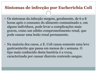 Sintomas de infecção por Escherichia Coli
 Os sintomas da infecção surgem, geralmente, de 6 a 8
horas após o consumo do alimento contaminado e, em
alguns indivíduos, pode levar a complicações mais
graves, como um súbito comprometimento renal, que
pode causar uma lesão renal permanente.
 Na maioria dos casos, a E. Coli causa somente uma leve
gastroenterite que passa em menos de 1 semana. O
tipo mais conhecido desta bactéria é a 0104,
caracterizada por causar diarreia contendo sangue.
 