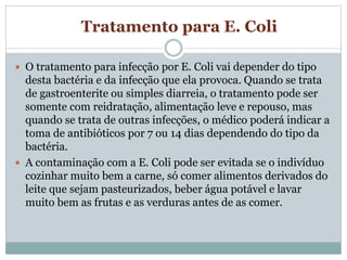 Tratamento para E. Coli
 O tratamento para infecção por E. Coli vai depender do tipo
desta bactéria e da infecção que ela provoca. Quando se trata
de gastroenterite ou simples diarreia, o tratamento pode ser
somente com reidratação, alimentação leve e repouso, mas
quando se trata de outras infecções, o médico poderá indicar a
toma de antibióticos por 7 ou 14 dias dependendo do tipo da
bactéria.
 A contaminação com a E. Coli pode ser evitada se o indivíduo
cozinhar muito bem a carne, só comer alimentos derivados do
leite que sejam pasteurizados, beber água potável e lavar
muito bem as frutas e as verduras antes de as comer.
 