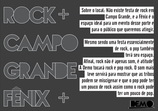 DeMoDeMo
ROCK
CAMPO
GRANDE
FENIX
+
+
Sobre o local: Não existe festa de rock em
Campo Grande, e a Fênix é o
espaço ideal para um evento desse porte e
para o público que queremos atingir.
Mesmo sendo uma festa essencialmente
de rock, o pop também
terá seu espaço.
Afinal, rock não é apenas som, é atitude!
A Demo tocará rock e pop rock. O som mais
leve servirá para mostrar que as tribos
podem se miscigenar e que o pop pode ter
um pouco de rock assim como o rock pode
ter um pouco de pop.
 
