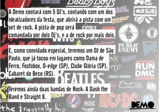 DeMoDeMo
A Demo contará com 5 DJ’s, contando com um dos
idealizadores da festa, que abrirá a pista com um
set de rock. A pista de pop será
comandada por dois Dj’s, e a de rock por mais dois.
E, como convidado especial, teremos um DJ de São
Paulo, que já tocou em lugares como Dama de
Ferro, Fosfobox, D-edge (SP), Clube Glória (SP),
Cabaret do Beco (RS).
Teremos ainda duas bandas de Rock: A Dash the
Band e Straight 8.
DeMoDeMo
 