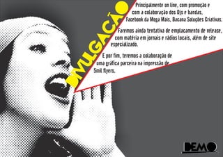 DeMoDeMo
divulgacao
Principalmente on line, com promoção e
com a colaboração dos Djs e bandas,
Facebook da Moga Mais, Bacana Soluções Criativas.
Faremos ainda tentativa de emplacamento de release,
com matéria em jornais e rádios locais, além de site
especializado.
E por fim, teremos a colaboração de
uma gráfica parceira na impressão de
5mil flyers.
 