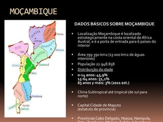 MOÇAMBIQUE
                 DADOS BÁSICOS SOBRE MOÇAMBIQUE

                 Localização Moçambique é localizado
                  estrategicamente na costa oriental de África
                  Austral, e é a porta de entrada para 6 países do
                  interior

                 Área 799 390 km2 (13 000 km2 de águas
                  interiores)
                 População 22.948.858
                 Distribuição da idade
                 0-14 anos: 45,9%
                  15-64 anos: 51,1%
                  65 anos y mais: 3% (2011 est.)

                 Clima Subtropical até tropical (de sul para
                  norte)

                 Capital Cidade de Maputo
                  (estatuto de província)

                 Províncias Cabo Delgado, Niassa, Nampula,
 