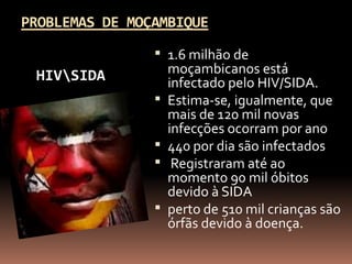 PROBLEMAS DE MOÇAMBIQUE
                 1.6 milhão de
 HIVSIDA           moçambicanos está
                    infectado pelo HIV/SIDA.
                   Estima-se, igualmente, que
                    mais de 120 mil novas
                    infecções ocorram por ano
                   440 por dia são infectados
                    Registraram até ao
                    momento 90 mil óbitos
                    devido à SIDA
                   perto de 510 mil crianças são
                    órfãs devido à doença.
 