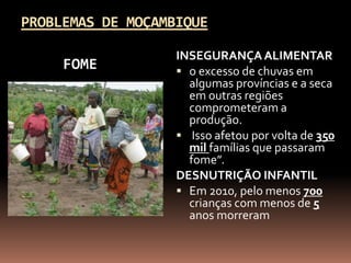 PROBLEMAS DE MOÇAMBIQUE

                   INSEGURANÇA ALIMENTAR
     FOME           o excesso de chuvas em
                     algumas províncias e a seca
                     em outras regiões
                     comprometeram a
                     produção.
                    Isso afetou por volta de 350
                     mil famílias que passaram
                     fome”.
                   DESNUTRIÇÃO INFANTIL
                    Em 2010, pelo menos 700
                     crianças com menos de 5
                     anos morreram
 