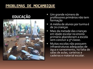 PROBLEMAS DE MOÇAMBIQUE

                    Um grande número de
   EDUCAÇÃO          professores primários não tem
                     formação
                    A média de alunos por turma é
                     de 70 crianças
                    Mais da metade das crianças
                     em idade escolar no ensino
                     primário abandonam a escola
                     sem concluir a 5ª classe.
                    Muitas escolas não possuem
                     infraestruturas adequadas de
                     água e saneamento, há falta de
                     salas de aulas, carteiras e
                     cadeiras e material escolar.
 