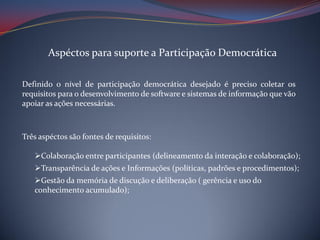 Aspéctos para suporte a Participação Democrática
Definido o nível de participação democrática desejado é preciso coletar os
requisitos para o desenvolvimento de software e sistemas de informação que vão
apoiar as ações necessárias.

Três aspéctos são fontes de requisitos:
Colaboração entre participantes (delineamento da interação e colaboração);
Transparência de ações e Informações (políticas, padrões e procedimentos);
Gestão da memória de discução e deliberação ( gerência e uso do
conhecimento acumulado);

 