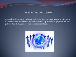 Internet: um novo marco
A grande rede se torna, cada vez mais, uma ferramenta de incentivo e fomento
da democracia, facilitando até certo ponto a participação popular na vida
política de cidades, estados e do país como um todo.

 