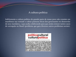 A cultura política
Infelizmente a cultura política de grande parte de nosso povo não consiste em
manifestar sua vontade e cobrar posturas éticas dos governantes no desenrolar
de seus mandatos, o que acaba colaborando para que ainda existam tantos casos
de corrupção no Brasil (problema que gera diversos outros problemas sociais).

 