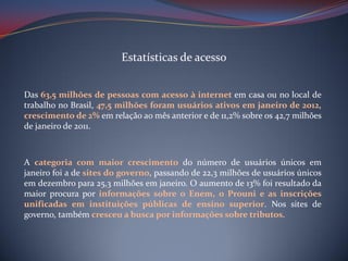 Estatísticas de acesso
Das 63,5 milhões de pessoas com acesso à internet em casa ou no local de
trabalho no Brasil, 47,5 milhões foram usuários ativos em janeiro de 2012,
crescimento de 2% em relação ao mês anterior e de 11,2% sobre os 42,7 milhões
de janeiro de 2011.

A categoria com maior crescimento do número de usuários únicos em
janeiro foi a de sites do governo, passando de 22,3 milhões de usuários únicos
em dezembro para 25,3 milhões em janeiro. O aumento de 13% foi resultado da
maior procura por informações sobre o Enem, o Prouni e as inscrições
unificadas em instituições públicas de ensino superior. Nos sites de
governo, também cresceu a busca por informações sobre tributos.

 