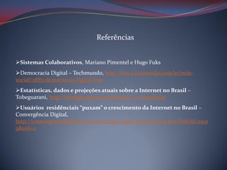 Referências
Sistemas Colaborativos, Mariano Pimentel e Hugo Fuks
Democracia Digital – Techmundo, http://www.tecmundo.com.br/redesocial/2885-democracia-digital.htm

Estatísticas, dados e projeções atuais sobre a Internet no Brasil –
Tobeguarani, http://tobeguarany.com/internet_no_brasil.php
Usuários residênciais “puxam” o crescimento da Internet no Brasil –
Convergência Digital,
http://convergenciadigital.uol.com.br/cgi/cgilua.exe/sys/start.htm?infoid=2931
9&sid=4

 