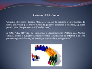 Governo Eletrônico
Governo Eletrônico designa “toda a prestação de serviços e informações, de
forma eletrônica, para outros níveis de governo, empresas e cidadãos, 24 horas
por dia, sete dias por semana” (Coelho, 2001).
A UNDPEPA (Divisão de Economia e Administração Pública das Nações
Unidas) define o Governo Eletrônico como “a utilização da Internet e da web
para entrega de informações e serviços aos cidadãos pelo governo”.

 