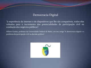 Democracia Digital
“à experiência da internet e de dispositivos que lhe são compatíveis, todos eles
voltados para o incremento das potencialidades de participação civil na
condução dos negócios públicos”.
Wilson Gomes, professor da Universidade Federal da Bahia, em seu artigo “A democracia digital e o
problema da participação civil na decisão política”.

 