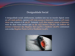 Desigualdade Social
A desigualdade social, infelizmente, também tem vez no mundo digital: entre
os 10% mais pobres, apenas 0,6% tem acesso à Internet; entre os 10% mais
ricos esse número é de 56,3%. Somente 13,3% dos negros usam a Internet,
mais de duas vezes menos que os de raça branca (28,3%). Os índices de
acesso à Internet das Regiões Sul (25,6%) e Sudeste (26,6%) contrastam
com os das Regiões Norte (12%) e Nordeste (11,9%).

 