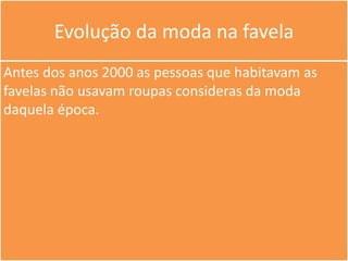 Evolução da moda na favela
Antes dos anos 2000 as pessoas que habitavam as
favelas não usavam roupas consideras da moda
daquela época.
 