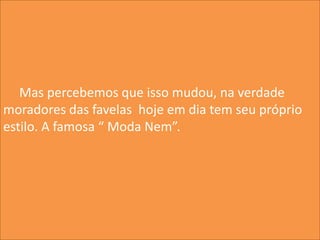 Mas percebemos que isso mudou, na verdade
moradores das favelas hoje em dia tem seu próprio
estilo. A famosa “ Moda Nem”.
 