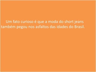 Um fato curioso é que a moda do short jeans
também pegou nos asfaltos das idades do Brasil.
 