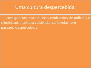Uma cultura despercebida.
   com guerras entre morros confrontos de policiais e
criminosos a cultura cultivada nas favelas tem
passado despercebida.
 