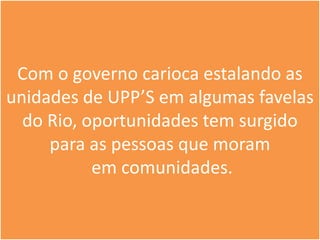Com o governo carioca estalando as
unidades de UPP’S em algumas favelas
  do Rio, oportunidades tem surgido
     para as pessoas que moram
           em comunidades.
 