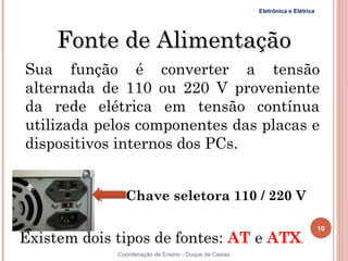 Eletrônica e Elétrica




     Fonte de Alimentação
Sua função é converter a tensão
alternada de 110 ou 220 V proveniente
da rede elétrica em tensão contínua
utilizada pelos componentes das placas e
dispositivos internos dos PCs.


               Chave seletora 110 / 220 V

                                                                               10
Existem dois tipos de fontes: AT e ATX.
             Coordenação de Ensino - Duque de Caxias
 