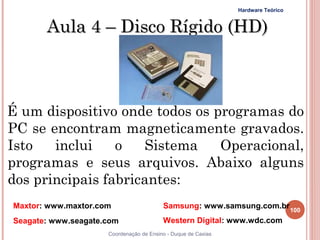 Hardware Teórico


        Aula 4 – Disco Rígido (HD)



É um dispositivo onde todos os programas do
PC se encontram magneticamente gravados.
Isto   inclui    o   Sistema    Operacional,
programas e seus arquivos. Abaixo alguns
dos principais fabricantes:
 Maxtor: www.maxtor.com                   Samsung: www.samsung.com.br 100
 Seagate: www.seagate.com                 Western Digital: www.wdc.com
100                   Coordenação de Ensino - Duque de Caxias
 