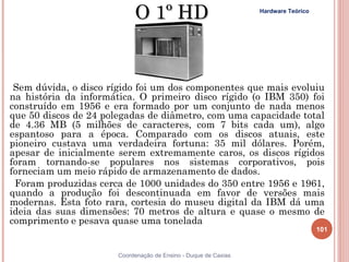 O 1º HD                              Hardware Teórico




 Sem dúvida, o disco rígido foi um dos componentes que mais evoluiu
na história da informática. O primeiro disco rígido (o IBM 350) foi
construído em 1956 e era formado por um conjunto de nada menos
que 50 discos de 24 polegadas de diâmetro, com uma capacidade total
de 4.36 MB (5 milhões de caracteres, com 7 bits cada um), algo
espantoso para a época. Comparado com os discos atuais, este
pioneiro custava uma verdadeira fortuna: 35 mil dólares. Porém,
apesar de inicialmente serem extremamente caros, os discos rígidos
foram tornando-se populares nos sistemas corporativos, pois
forneciam um meio rápido de armazenamento de dados.
 Foram produzidas cerca de 1000 unidades do 350 entre 1956 e 1961,
quando a produção foi descontinuada em favor de versões mais
modernas. Esta foto rara, cortesia do museu digital da IBM dá uma
ideia das suas dimensões: 70 metros de altura e quase o mesmo de
comprimento e pesava quase uma tonelada
                                                                                    101


101                    Coordenação de Ensino - Duque de Caxias
 