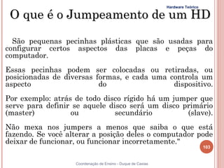 Hardware Teórico

 O que é o Jumpeamento de um HD

  São pequenas pecinhas plásticas que são usadas para
configurar certos aspectos das placas e peças do
computador.
Essas pecinhas podem ser colocadas ou retiradas, ou
posicionadas de diversas formas, e cada uma controla um
aspecto                   do                 dispositivo.
Por exemplo: atrás de todo disco rígido há um jumper que
serve para definir se aquele disco será um disco primário
(master)          ou           secundário         (slave).
Não mexa nos jumpers a menos que saiba o que está
fazendo. Se você alterar a posição deles o computador pode
deixar de funcionar, ou funcionar incorretamente."
                                                                                103


                   Coordenação de Ensino - Duque de Caxias
 
