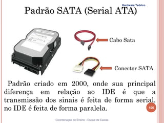 Hardware Teórico

      Padrão SATA (Serial ATA)


                                                         Cabo Sata




                                                          Conector SATA

 Padrão criado em 2000, onde sua principal
diferença em relação ao IDE é que a
transmissão dos sinais é feita de forma serial,
no IDE é feita de forma paralela.           106


               Coordenação de Ensino - Duque de Caxias
 
