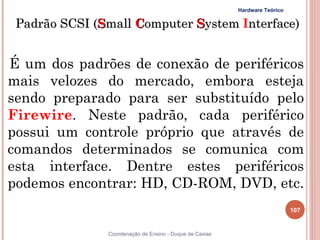 Hardware Teórico

 Padrão SCSI (Small Computer System Interface)


É um dos padrões de conexão de periféricos
mais velozes do mercado, embora esteja
sendo preparado para ser substituído pelo
Firewire. Neste padrão, cada periférico
possui um controle próprio que através de
comandos determinados se comunica com
esta interface. Dentre estes periféricos
podemos encontrar: HD, CD-ROM, DVD, etc.
                                                                            107


               Coordenação de Ensino - Duque de Caxias
 