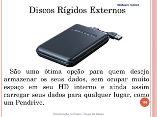 Hardware Teórico

       Discos Rígidos Externos




  São uma ótima opção para quem deseja
armazenar os seus dados, sem ocupar muito
espaço em seu HD interno e ainda assim
carregar seus dados para qualquer lugar, como
um Pendrive.                               108


               Coordenação de Ensino - Duque de Caxias
 