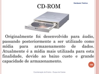 Hardware Teórico

                   CD-ROM




  Originalmente foi desenvolvido para áudio,
passando posteriormente a ser utilizado como
mídia para armazenamento de dados.
Atualmente é a mídia mais utilizada para esta
finalidade, devido ao baixo custo e grande
capacidade de armazenamento.
                                                                            109


               Coordenação de Ensino - Duque de Caxias
 