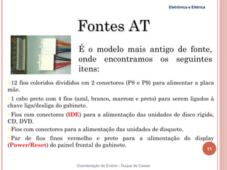 Eletrônica e Elétrica




                         Fontes AT
                          É o modelo mais antigo de fonte,
                          onde encontramos os seguintes
                          itens:
o12 fios coloridos divididos em 2 conectores (P8 e P9) para alimentar a placa
mãe.
o1 cabo preto com 4 fios (azul, branco, marrom e preto) para serem ligados à
chave liga/desliga do gabinete.
oFios com conectores (IDE) para a alimentação das unidades de disco rígido,
CD, DVD.
oFios com conectores para a alimentação das unidades de disquete.
oPar de fios finos vermelho e preto para a alimentação do display
(Power/Reset) do painel frontal do gabinete.
                                                                                           11


                         Coordenação de Ensino - Duque de Caxias
 