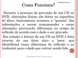 Hardware Teórico

             Como Funciona?
 Durante o processo de gravação de um CD ou
DVD, alterações físicas são feitas na superfície
do disco, basicamente acontece a “queima” das
informações a serem armazenadas e essas
alterações provocarão diferenças no tempo de
reflexão de acordo com o dado a ser gravado.
 Em relação a leitura de um CD ou DVD é feita
através de um feixe ótico a laser, que
identificará essas diferenças de reflexão e as
traduzirá para o dado que estiver sendo lido.
                                                                             111


                Coordenação de Ensino - Duque de Caxias
 