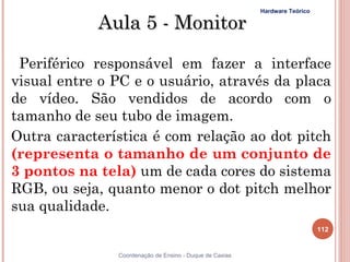 Hardware Teórico

            Aula 5 - Monitor

 Periférico responsável em fazer a interface
visual entre o PC e o usuário, através da placa
de vídeo. São vendidos de acordo com o
tamanho de seu tubo de imagem.
Outra característica é com relação ao dot pitch
(representa o tamanho de um conjunto de
3 pontos na tela) um de cada cores do sistema
RGB, ou seja, quanto menor o dot pitch melhor
sua qualidade.
                                                                            112


               Coordenação de Ensino - Duque de Caxias
 
