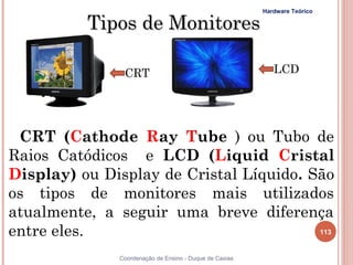 Hardware Teórico

          Tipos de Monitores

                CRT                                         LCD




 CRT (Cathode Ray Tube ) ou Tubo de
Raios Catódicos e LCD (Liquid Cristal
Display) ou Display de Cristal Líquido. São
os tipos de monitores mais utilizados
atualmente, a seguir uma breve diferença
entre eles.                              113


               Coordenação de Ensino - Duque de Caxias
 