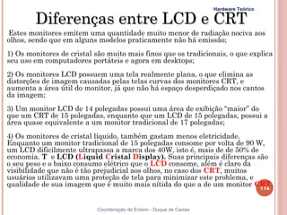 Hardware Teórico

        Diferenças entre LCD e CRT
Estes monitores emitem uma quantidade muito menor de radiação nociva aos
olhos, sendo que em alguns modelos praticamente não há emissão;
1) Os monitores de cristal são muito mais finos que os tradicionais, o que explica
seu uso em computadores portáteis e agora em desktops;
2) Os monitores LCD possuem uma tela realmente plana, o que elimina as
distorções de imagem causadas pelas telas curvas dos monitores CRT, e
aumenta a área útil do monitor, já que não há espaço desperdiçado nos cantos
da imagem;
3) Um monitor LCD de 14 polegadas possui uma área de exibição “maior” do
que um CRT de 15 polegadas, enquanto que um LCD de 15 polegadas, possui a
área quase equivalente a um monitor tradicional de 17 polegadas;
4) Os monitores de cristal líquido, também gastam menos eletricidade.
Enquanto um monitor tradicional de 15 polegadas consome por volta de 90 W,
um LCD dificilmente ultrapassa a marca dos 40W, isto é, mais de de 50% de
economia. T e LCD (Liquid Cristal Display). Suas principais diferenças são
o seu peso e o baixo consumo elétrico que o LCD consome, além é claro da
visibilidade que não é tão prejudicial aos olhos, no caso dos CRT, muitos
usuários utilizavam uma proteção de tela para minimizar este problema, e
qualidade de sua imagem que é muito mais nítida do que a de um monitor CRT.
                                                                          114


                           Coordenação de Ensino - Duque de Caxias
 