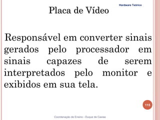 Hardware Teórico

         Placa de Vídeo


Responsável em converter sinais
gerados pelo processador em
sinais    capazes    de  serem
interpretados pelo monitor e
exibidos em sua tela.
                                                                       115


          Coordenação de Ensino - Duque de Caxias
 