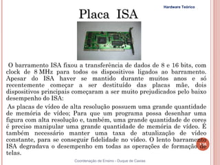 Hardware Teórico

                         Placa ISA



 O barramento ISA fixou a transferência de dados de 8 e 16 bits, com
clock de 8 MHz para todos os dispositivos ligados ao barramento.
Apesar do ISA haver se mantido durante muitos anos e só
recentemente começar a ser destituído das placas mãe, dois
dispositivos principais começaram a ser muito prejudicados pelo baixo
desempenho do ISA:
 As placas de vídeo de alta resolução possuem uma grande quantidade
de memória de vídeo; Para que um programa possa desenhar uma
figura com alta resolução e, também, uma grande quantidade de cores
é preciso manipular uma grande quantidade de memória de vídeo. É
também necessário manter uma taxa de atualização de vídeo
constante, para se conseguir fidelidade no vídeo. O lento barramento
ISA degradava o desempenho em todas as operações de formação 116   de
telas.
                       Coordenação de Ensino - Duque de Caxias
 