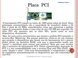 Hardware Teórico

                         Placa PCI



 O barramento PCI surgiu no início de 1990 pelas mãos da Intel. Suas
principais características são a capacidade de transferir dados a 32
bits e clock de 33 MHz, especificações estas que tornaram o padrão
capaz de transmitir dados a uma taxa de até 132 MB por segundo. Os
slots PCI são menores que os slots ISA, assim como os seus
dispositivos, obviamente.
Mas, há uma outra característica que tornou o padrão PCI atraente: o
recurso Bus Mastering. Em poucas palavras, trata-se de um sistema
que permite a dispositivos que fazem uso do barramento ler e gravar
dados direto na memória RAM, sem que o processador tenha que
"parar" e interferir para tornar isso possível. Note que esse recurso
não é exclusivo do barramento PCI. Outra característica marcante do
PCI é a sua compatibilidade com o recurso Plug and Play (PnP), algo
como "plugar e usar". Com essa funcionalidade, o computador é capaz117
de reconhecer automaticamente os dispositivos que são conectados ao
slot PCI.
                       Coordenação de Ensino - Duque de Caxias
 