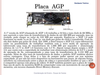 Hardware Teórico

                              Placa AGP



 A 1ª versão do AGP (chamada de AGP 1.0) trabalha a 32 bits e tem clock de 66 MHz, o
que equivale a uma taxa de transferência de dados de até 266 MB por segundo, mas na
verdade, pode chegar ao valor de 532 MB por segundo. Explica-se: o AGP 1.0 pode
funcionar no modo 1x ou 2x. Com 1x, um dado por pulso de clock é transferido. Com 2x,
são dois dados por pulso de clock. Em 1998, a Intel lançou o AGP 2.0, cujos diferenciais
estão na possibilidade de trabalhar também com o novo modo de operação 4x
(oferecendo uma taxa de transferência de 1.066 MB por segundo) e alimentação
elétrica de 1,5 V (o AGP 1.0 funciona com 3,3 V). Algum tempo depois surgiu o AGP
3.0, que conta com a capacidade de trabalhar com alimentação elétrica de 0,8 V e modo
de operação de 8x, correspondendo a uma taxa de transferência de 2.133 MB por
segundo. Além da alta taxa de transferência de dados, o padrão AGP também oferece
outras vantagens. Uma delas é o fato de sempre poder operar em sua máxima
capacidade, já que não há outro dispositivo no barramento que possa, de alguma forma,
interferir na comunicação entre a placa de vídeo e o processador (lembre-se que o AGP
é compatível apenas com placas de vídeo). O AGP também permite que a placa de vídeo
faça uso de parte da memória RAM do computador como um incremento de sua própria     118
memória, um recurso chamado Direct Memory Execute.

                             Coordenação de Ensino - Duque de Caxias
 